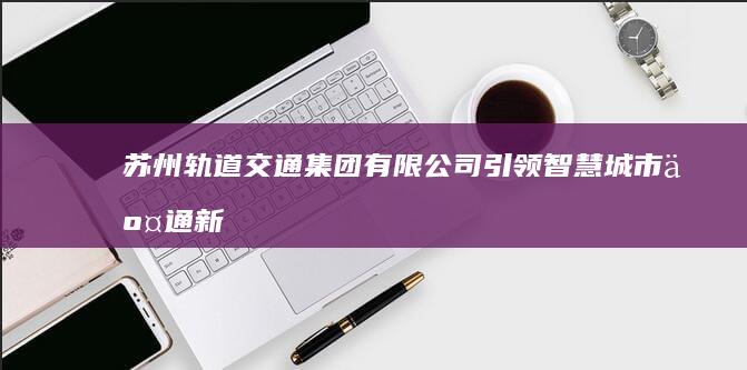 苏州轨道交通集团有限公司：引领智慧城市交通新篇章